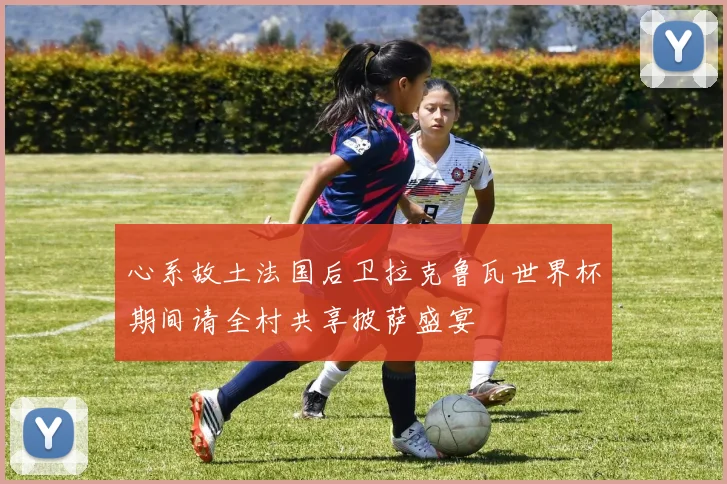 心系故土法国后卫拉克鲁瓦世界杯期间请全村共享披萨盛宴
